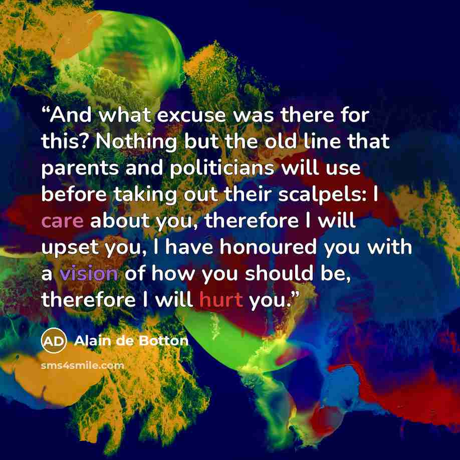 “And what excuse was there for this? Nothing but the old line that parents and politicians will use before taking out their scalpels: I care about you, therefore I will upset you, I have honoured you with a vision of how you should be, therefore I will hurt you.” quote by Alain de Botton