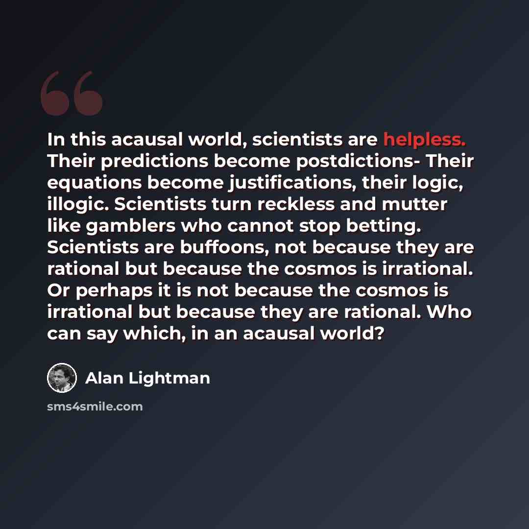 “In this acausal world, scientists are helpless. Their predictions become postdictions- Their equations become justifications, their logic, illogic. Scientists turn reckless and mutter like gamblers who cannot stop betting. Scientists are buffoons, not because they are rational but because the…” quote by Alan Lightman