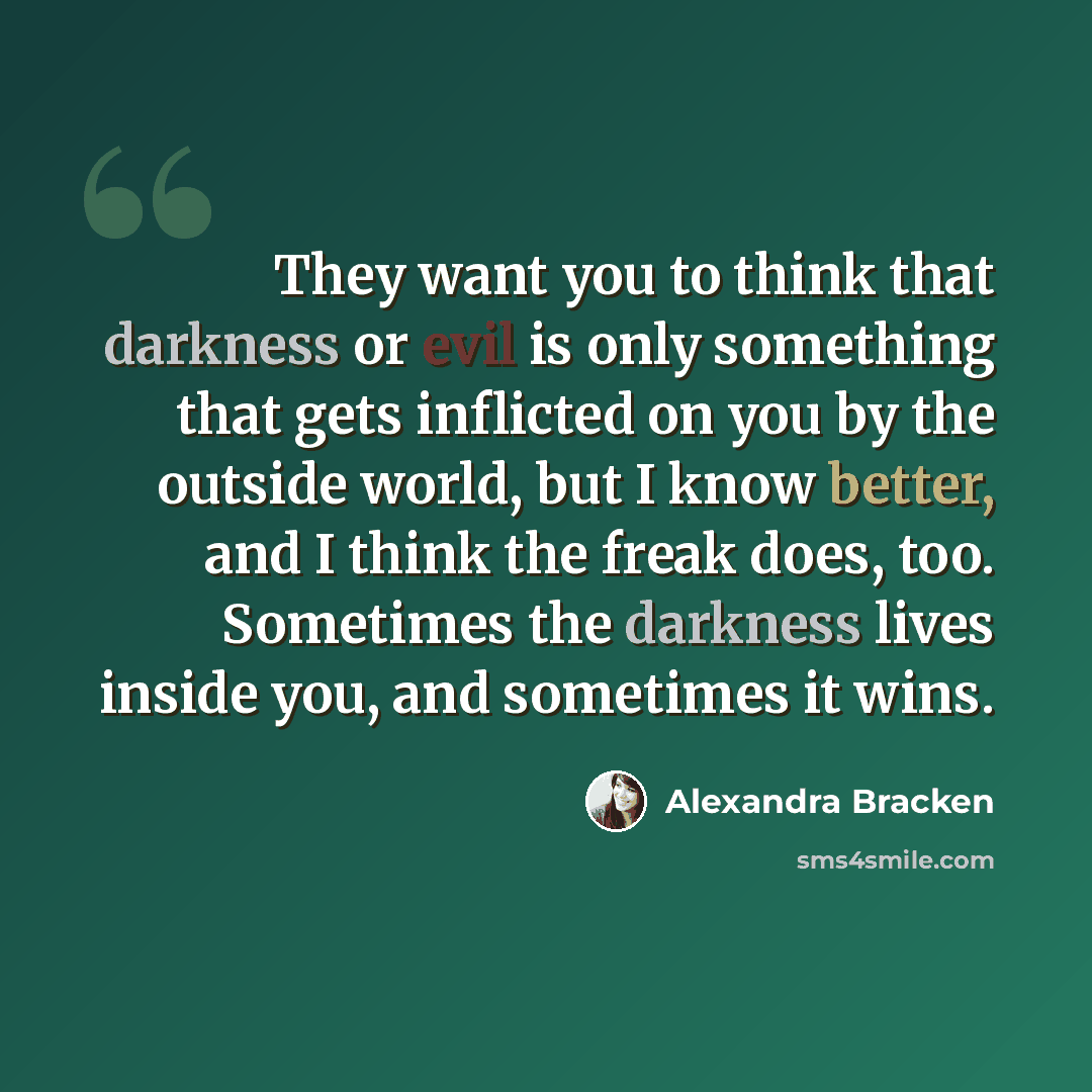 “They want you to think that darkness or evil is only something that gets inflicted on you by the outside world, but I know better, and I think the freak does, too. Sometimes the darkness lives inside you, and sometimes it wins.” quote by Alexandra Bracken