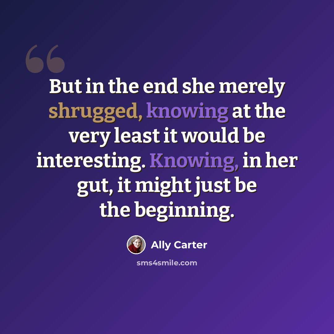“But in the end she merely shrugged, knowing at the very least it would be interesting. Knowing, in her gut, it might just be the beginning.” quote by Ally Carter