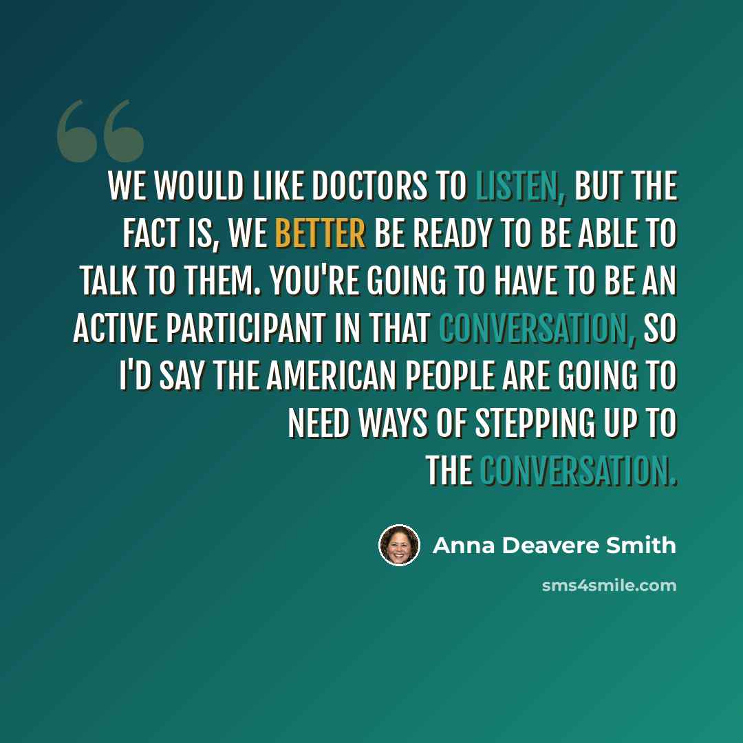“We would like doctors to listen, but the fact is, we better be ready to be able to talk to them. You're going to have to be an active participant in that conversation, so I'd say the American people are going to need ways of stepping up to the conversation.” quote by Anna Deavere Smith