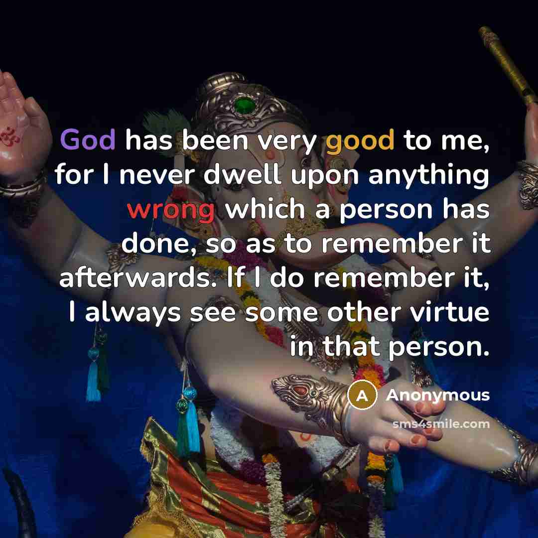 “God has been very good to me, for I never dwell upon anything wrong which a person has done, so as to remember it afterwards. If I do remember it, I always see some other virtue in that person.” quote by Anonymous