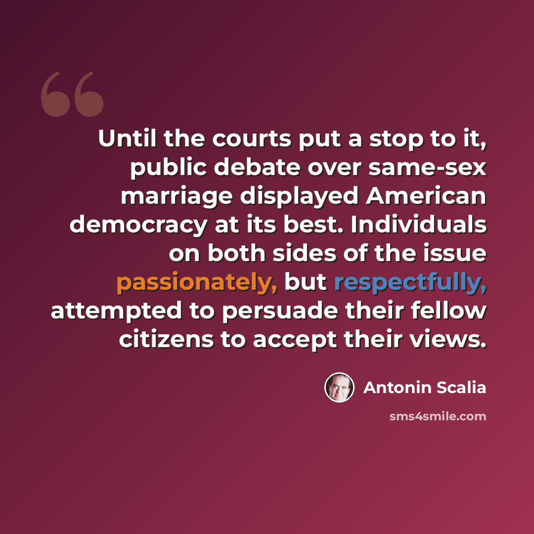 “Until the courts put a stop to it, public debate over same-sex marriage displayed American democracy at its best. Individuals on both sides of the issue passionately, but respectfully, attempted to persuade their fellow citizens to accept their views.” quote by Antonin Scalia
