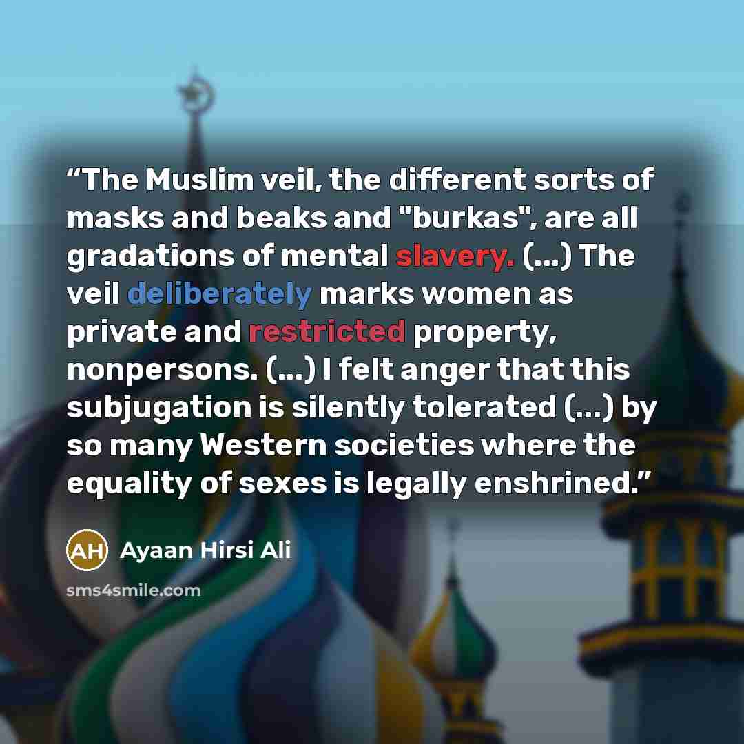 “The Muslim veil, the different sorts of masks and beaks and "burkas", are all gradations of mental slavery. (...) The veil deliberately marks women as private and restricted property, nonpersons. (...) I felt anger that this subjugation is silently tolerated (...) by so many Western societies…” quote by Ayaan Hirsi Ali