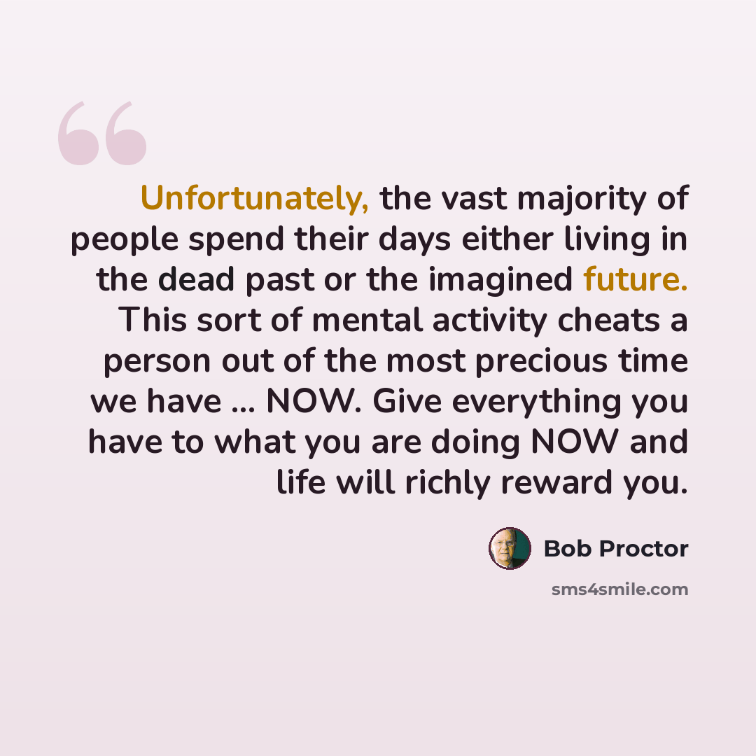 “Unfortunately, the vast majority of people spend their days either living in the dead past or the imagined future. This sort of mental activity cheats a person out of the most precious time we have ... NOW. Give everything you have to what you are doing NOW and life will richly reward you.” quote by Bob Proctor