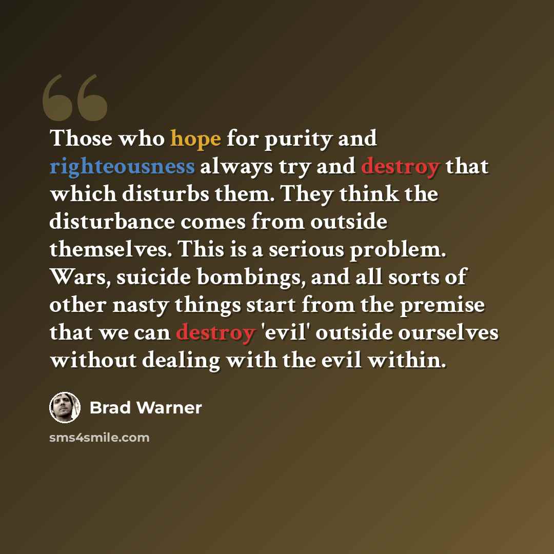 “Those who hope for purity and righteousness always try and destroy that which disturbs them. They think the disturbance comes from outside themselves. This is a serious problem. Wars, suicide bombings, and all sorts of other nasty things start from the premise that we can destroy 'evil' outside…” quote by Brad Warner