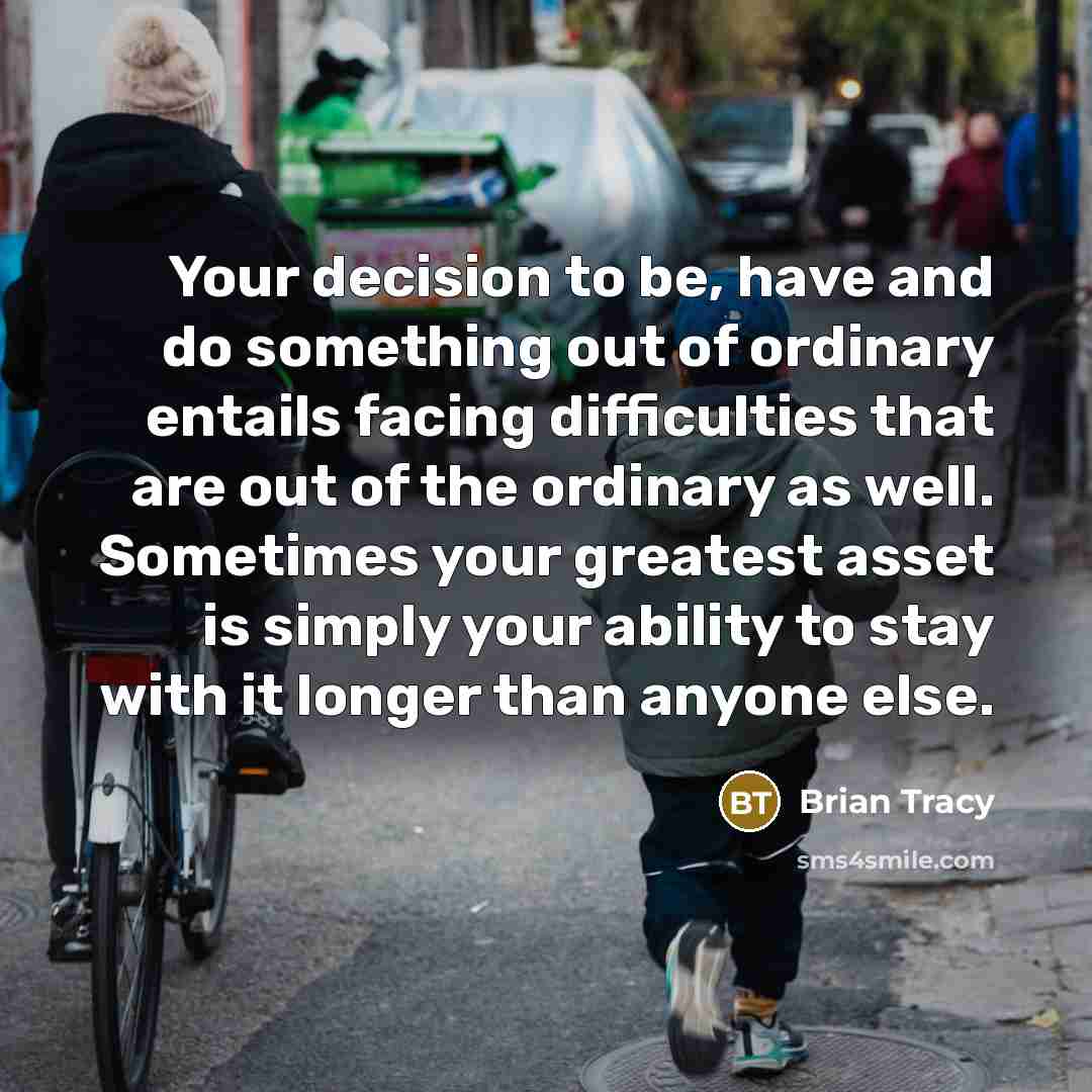 “Your decision to be, have and do something out of ordinary entails facing difficulties that are out of the ordinary as well. Sometimes your greatest asset is simply your ability to stay with it longer than anyone else.” quote by Brian Tracy