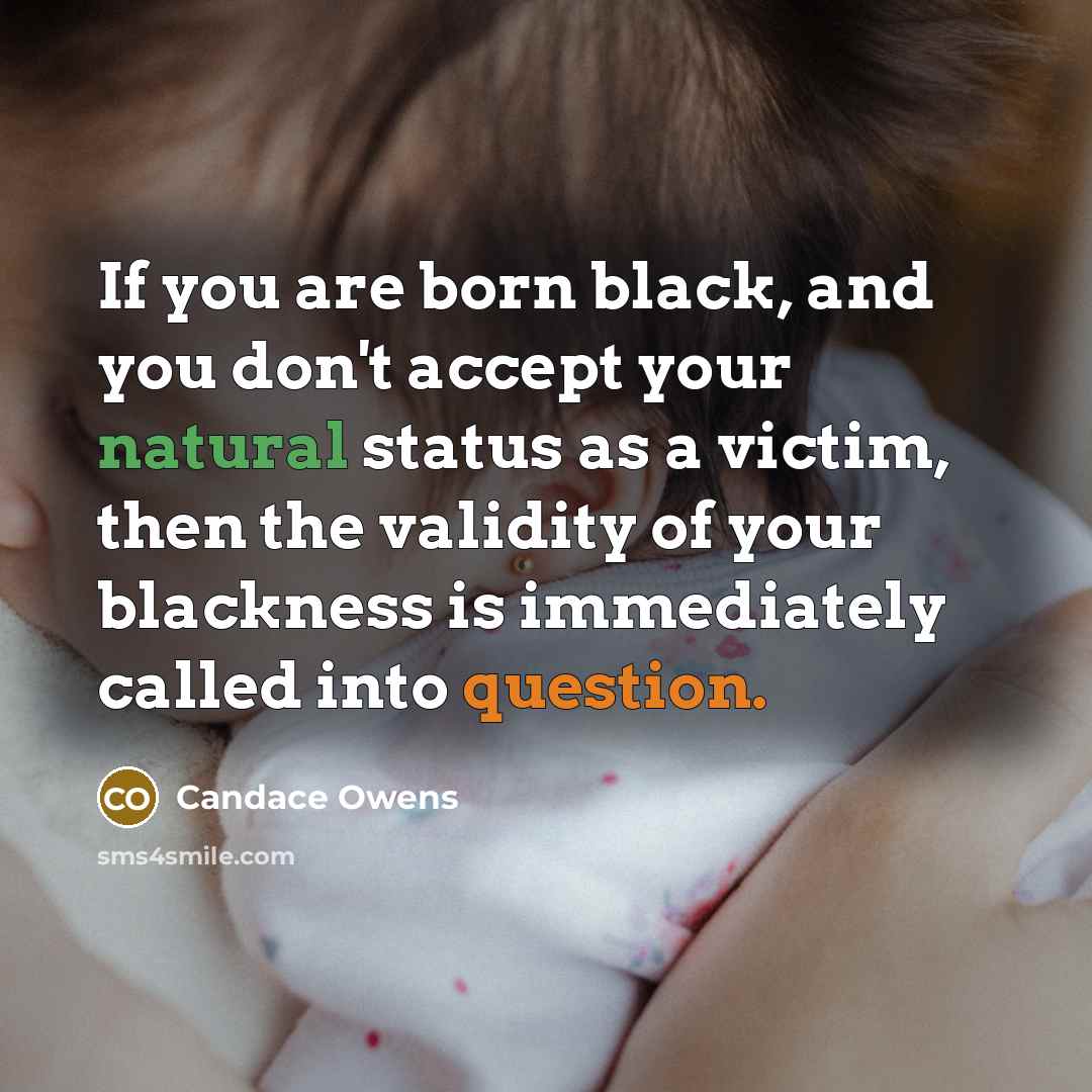 “If you are born black, and you don't accept your natural status as a victim, then the validity of your blackness is immediately called into question.” quote by Candace Owens