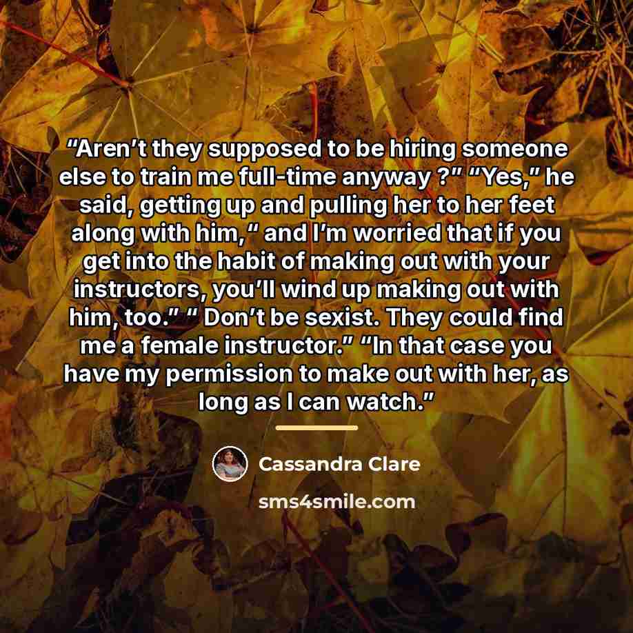“Aren’t they supposed to be hiring someone else to train me full-time anyway ?” “Yes,” he said, getting up and pulling her to her feet along with him,“ and I’m worried that if you get into the habit of making out with your instructors, you’ll wind up making out with him, too.” “ Don’t be sexist…” quote by Cassandra Clare