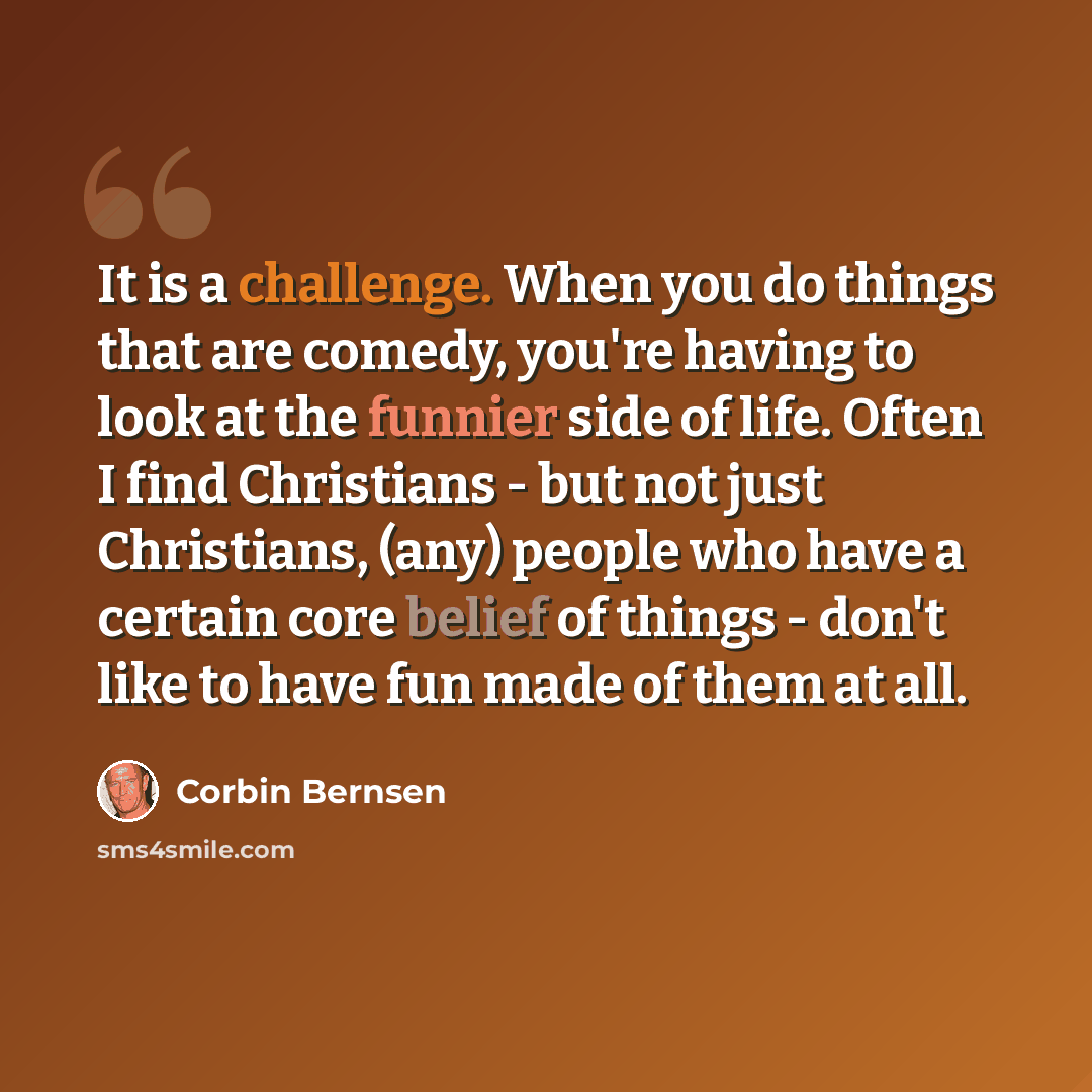 “It is a challenge. When you do things that are comedy, you're having to look at the funnier side of life. Often I find Christians - but not just Christians, (any) people who have a certain core belief of things - don't like to have fun made of them at all.” quote by Corbin Bernsen