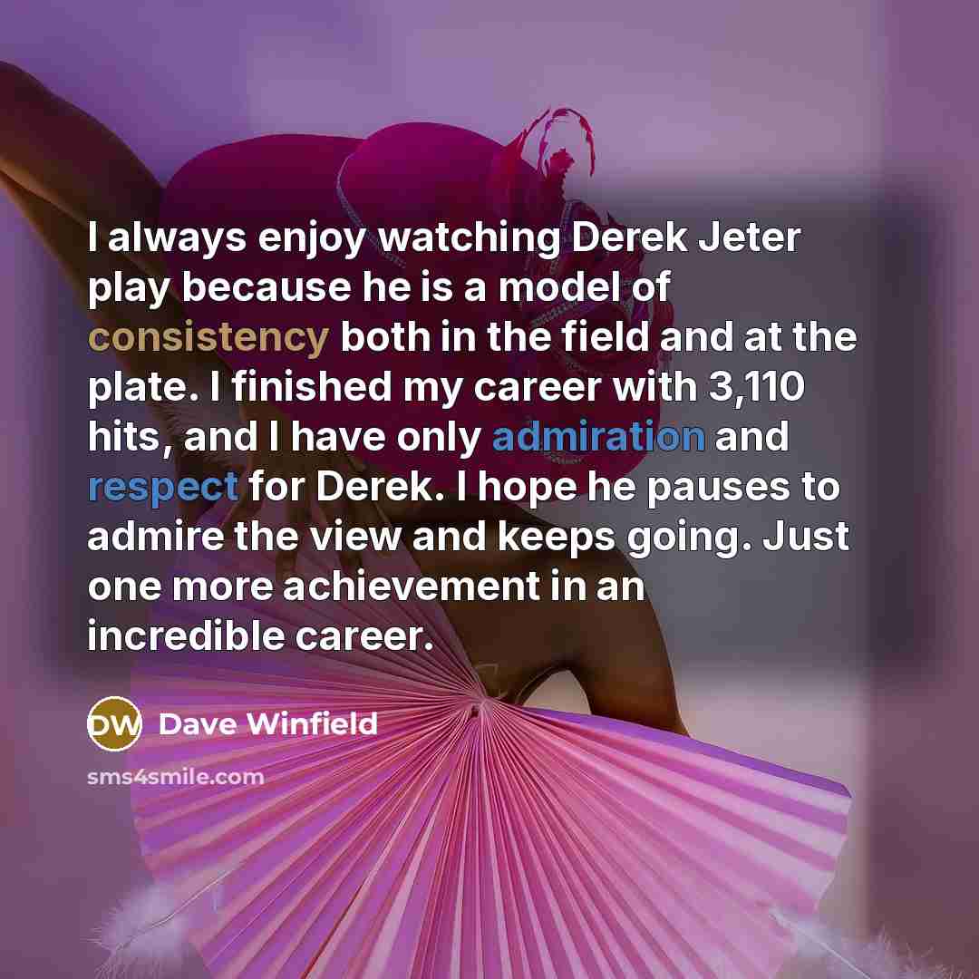 “I always enjoy watching Derek Jeter play because he is a model of consistency both in the field and at the plate. I finished my career with 3,110 hits, and I have only admiration and respect for Derek. I hope he pauses to admire the view and keeps going. Just one more achievement in an incredible…” quote by Dave Winfield