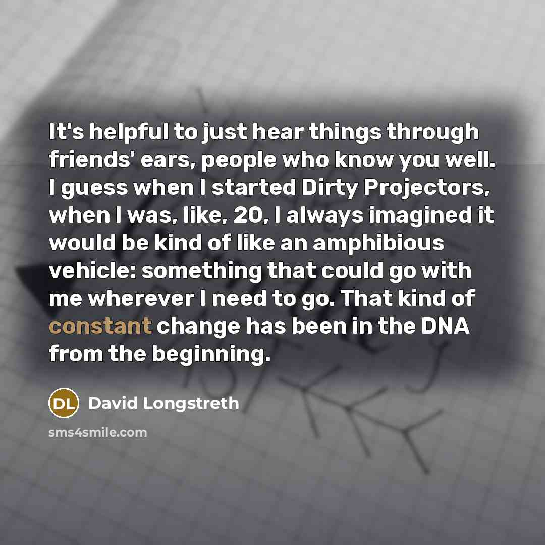 “It's helpful to just hear things through friends' ears, people who know you well. I guess when I started Dirty Projectors, when I was, like, 20, I always imagined it would be kind of like an amphibious vehicle: something that could go with me wherever I need to go. That kind of constant change has…” quote by David Longstreth