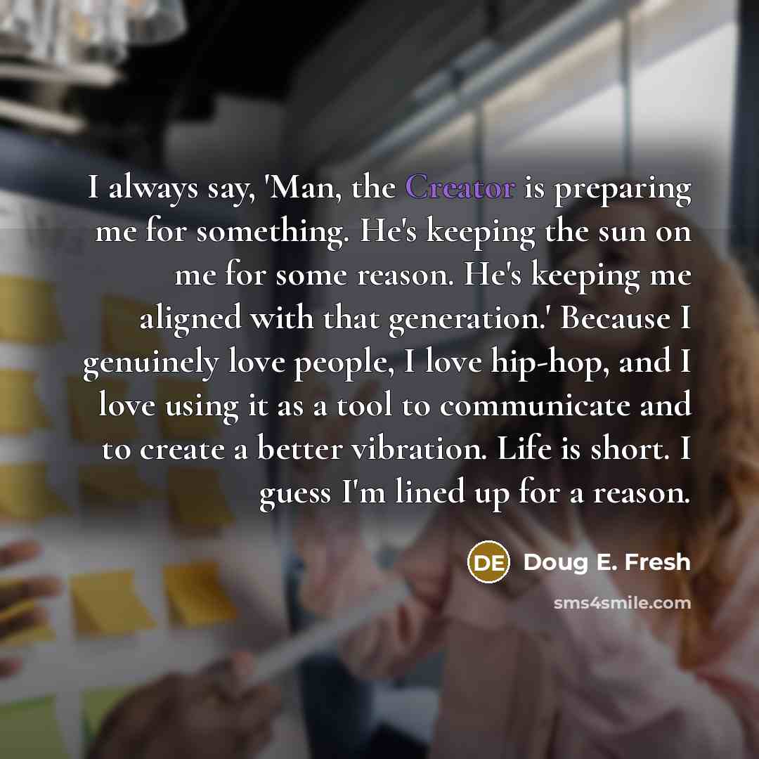 “I always say, 'Man, the Creator is preparing me for something. He's keeping the sun on me for some reason. He's keeping me aligned with that generation.' Because I genuinely love people, I love hip-hop, and I love using it as a tool to communicate and to create a better vibration. Life is short. I…” quote by Doug E. Fresh