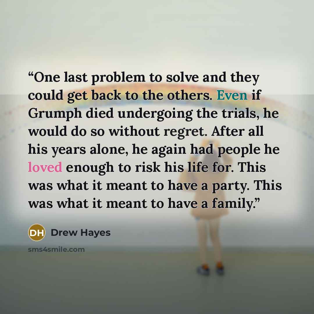 “One last problem to solve and they could get back to the others. Even if Grumph died undergoing the trials, he would do so without regret. After all his years alone, he again had people he loved enough to risk his life for. This was what it meant to have a party. This was what it meant to have a…” quote by Drew Hayes