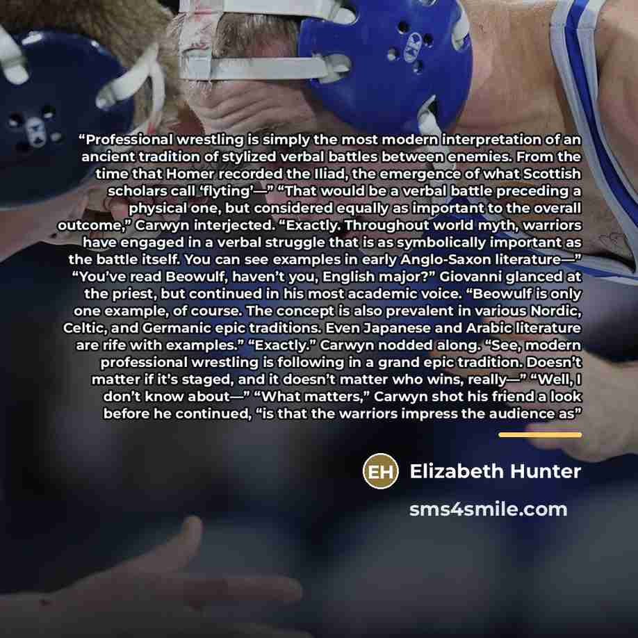 “Professional wrestling is simply the most modern interpretation of an ancient tradition of stylized verbal battles between enemies. From the time that Homer recorded the Iliad, the emergence of what Scottish scholars call ‘flyting’—” “That would be a verbal battle preceding a physical one, but…” quote by Elizabeth Hunter