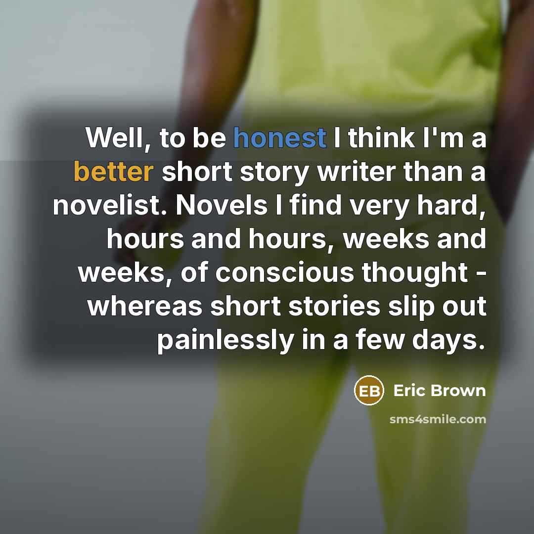 “Well, to be honest I think I'm a better short story writer than a novelist. Novels I find very hard, hours and hours, weeks and weeks, of conscious thought - whereas short stories slip out painlessly in a few days.” quote by Eric Brown