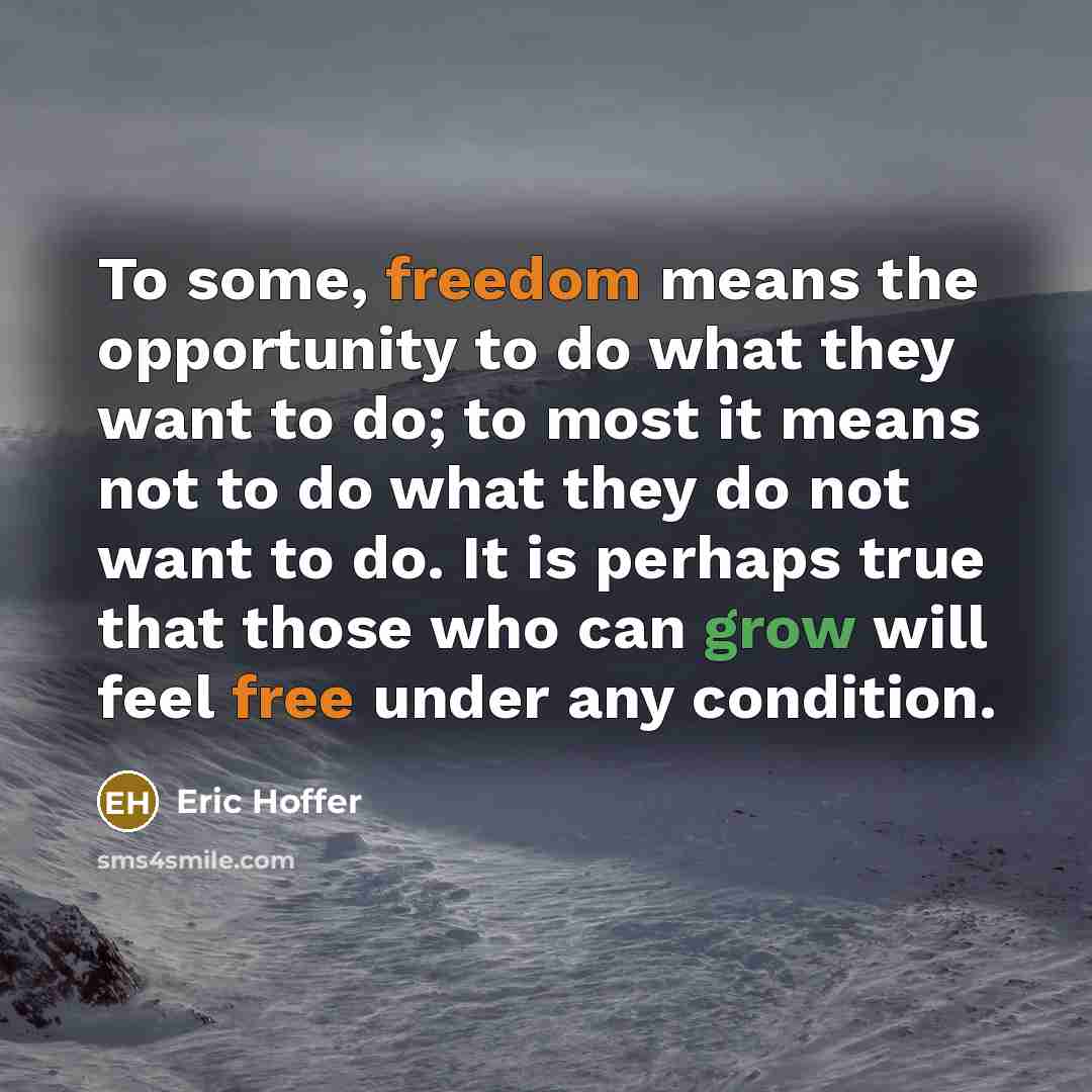 “To some, freedom means the opportunity to do what they want to do; to most it means not to do what they do not want to do. It is perhaps true that those who can grow will feel free under any condition.” quote by Eric Hoffer