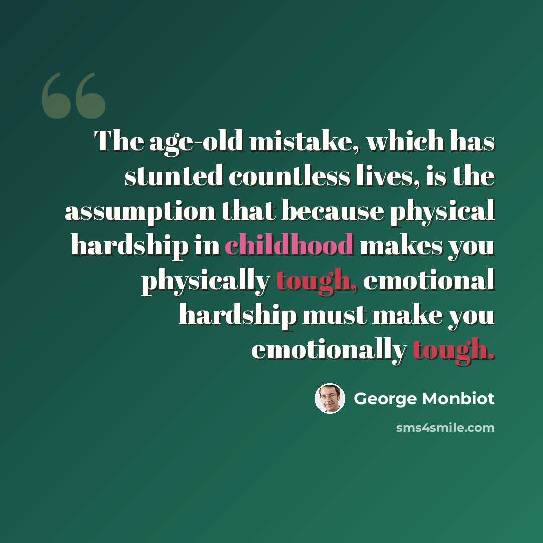 “The age-old mistake, which has stunted countless lives, is the assumption that because physical hardship in childhood makes you physically tough, emotional hardship must make you emotionally tough.” quote by George Monbiot