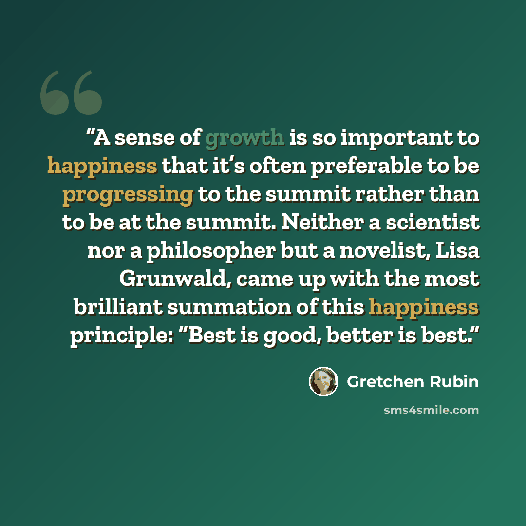 “A sense of growth is so important to happiness that it’s often preferable to be progressing to the summit rather than to be at the summit. Neither a scientist nor a philosopher but a novelist, Lisa Grunwald, came up with the most brilliant summation of this happiness principle: “Best is good…” quote by Gretchen Rubin