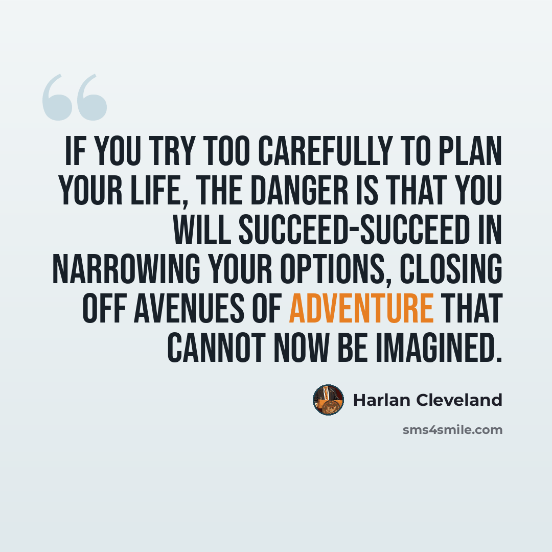 “If you try too carefully to plan your life, the danger is that you will succeed-succeed in narrowing your options, closing off avenues of adventure that cannot now be imagined.” quote by Harlan Cleveland