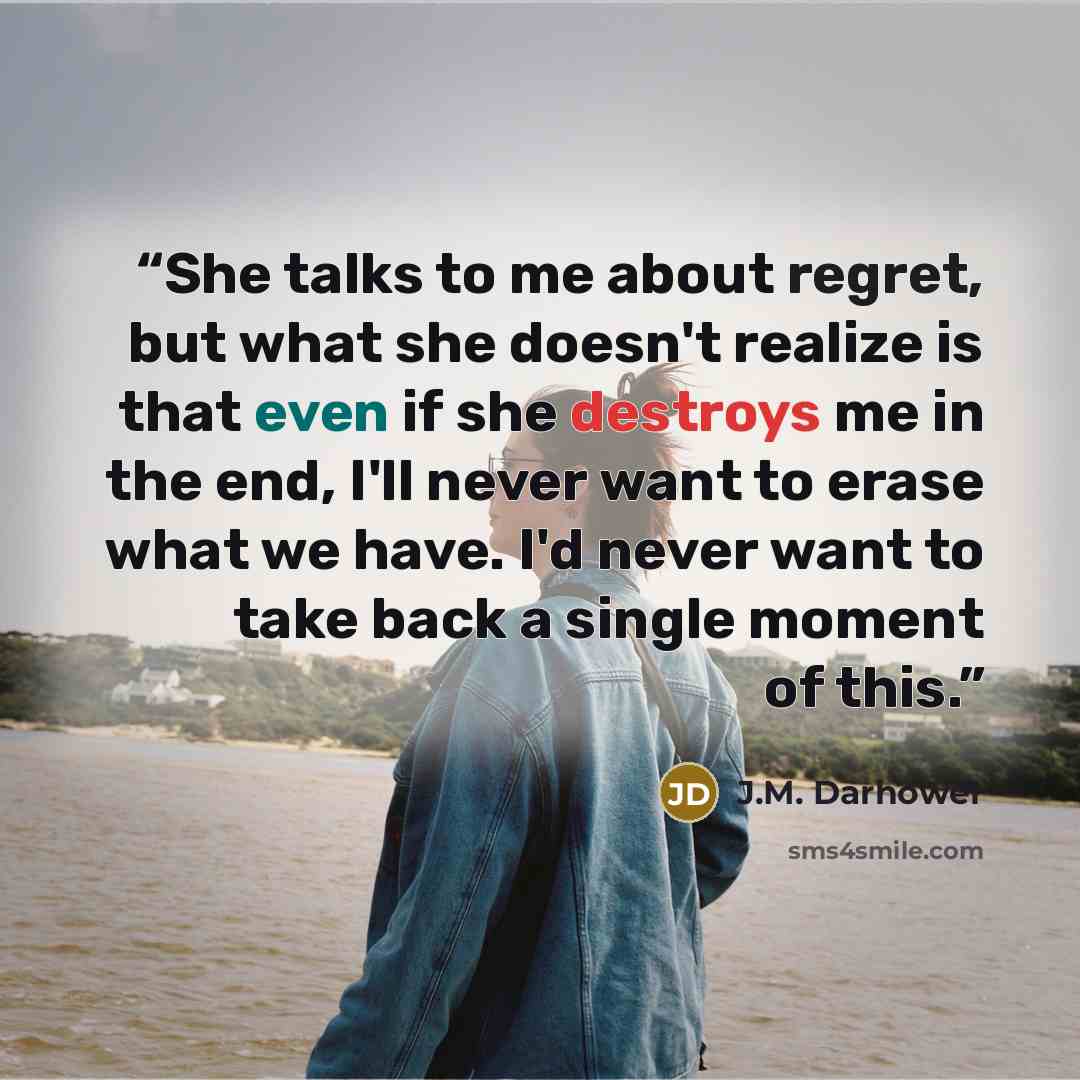 “She talks to me about regret, but what she doesn't realize is that even if she destroys me in the end, I'll never want to erase what we have. I'd never want to take back a single moment of this.” quote by J.M. Darhower