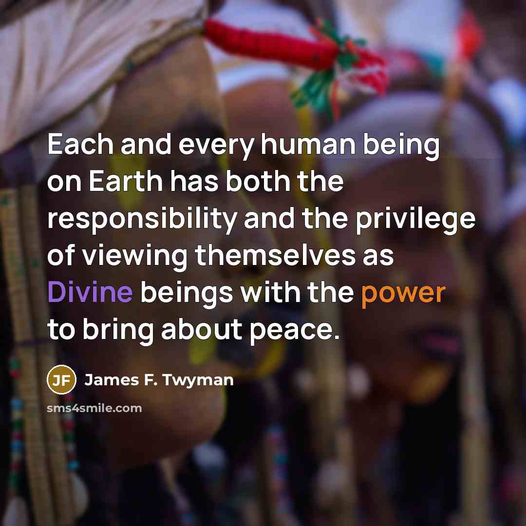 “Each and every human being on Earth has both the responsibility and the privilege of viewing themselves as Divine beings with the power to bring about peace.” quote by James F. Twyman