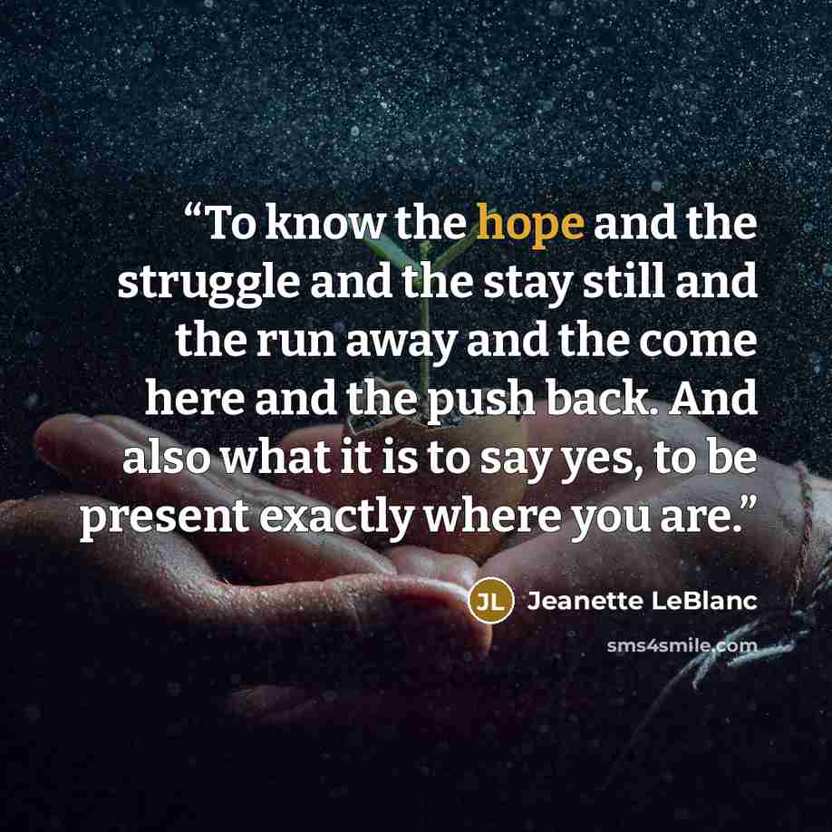 “To know the hope and the struggle and the stay still and the run away and the come here and the push back. And also what it is to say yes, to be present exactly where you are.” quote by Jeanette LeBlanc