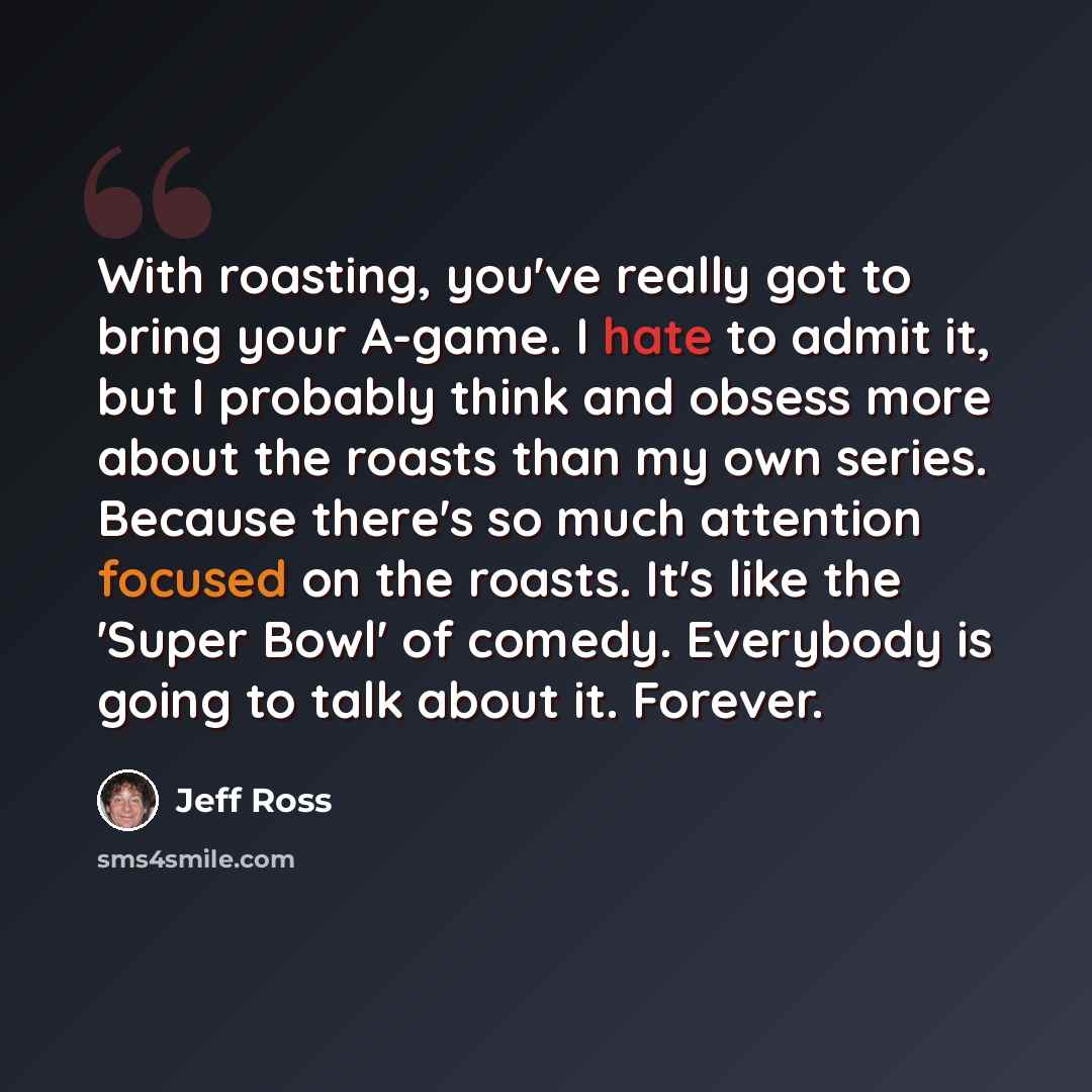 “With roasting, you've really got to bring your A-game. I hate to admit it, but I probably think and obsess more about the roasts than my own series. Because there's so much attention focused on the roasts. It's like the 'Super Bowl' of comedy. Everybody is going to talk about it. Forever.” quote by Jeff Ross