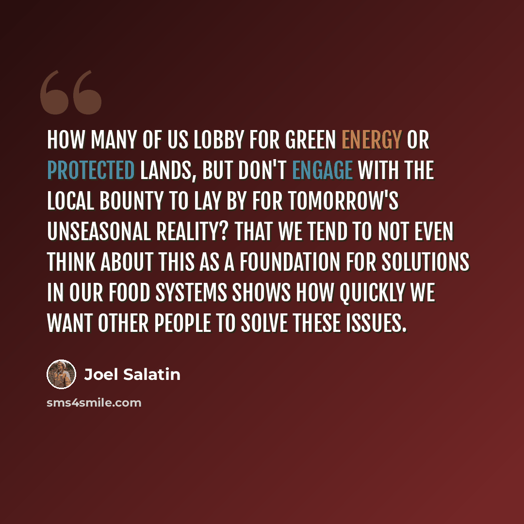 “How many of us lobby for green energy or protected lands, but don't engage with the local bounty to lay by for tomorrow's unseasonal reality? That we tend to not even think about this as a foundation for solutions in our food systems shows how quickly we want other people to solve these issues.” quote by Joel Salatin