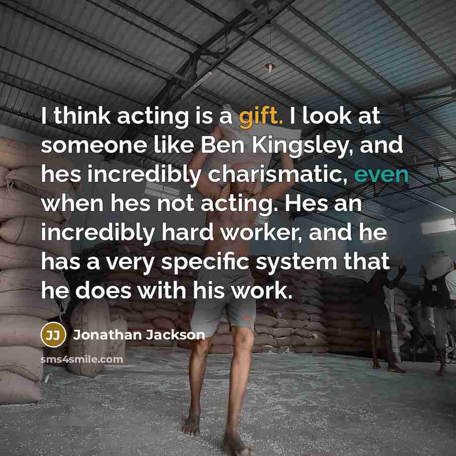 “I think acting is a gift. I look at someone like Ben Kingsley, and hes incredibly charismatic, even when hes not acting. Hes an incredibly hard worker, and he has a very specific system that he does with his work.” quote by Jonathan Jackson
