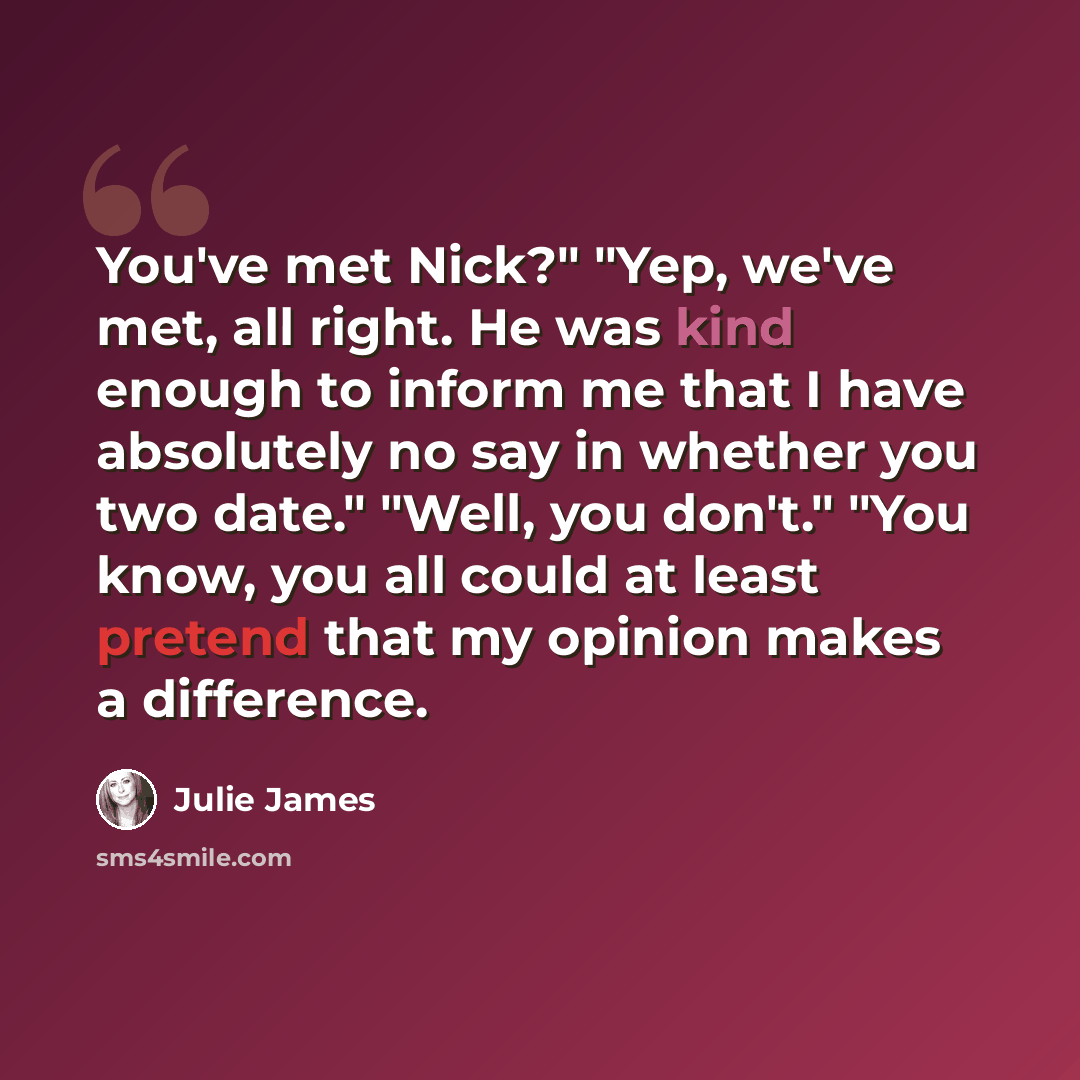 “You've met Nick?" "Yep, we've met, all right. He was kind enough to inform me that I have absolutely no say in whether you two date." "Well, you don't." "You know, you all could at least pretend that my opinion makes a difference.” quote by Julie James