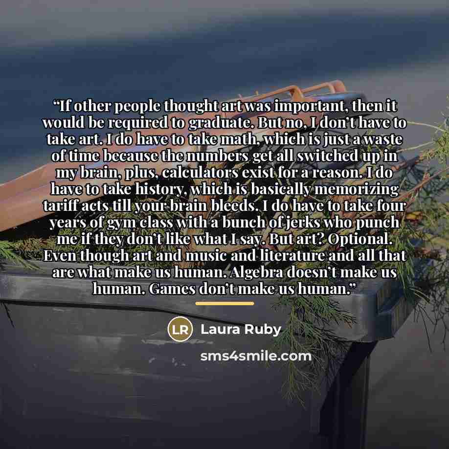 “If other people thought art was important, then it would be required to graduate. But no, I don’t have to take art. I do have to take math, which is just a waste of time because the numbers get all switched up in my brain, plus, calculators exist for a reason. I do have to take history, which is…” quote by Laura Ruby