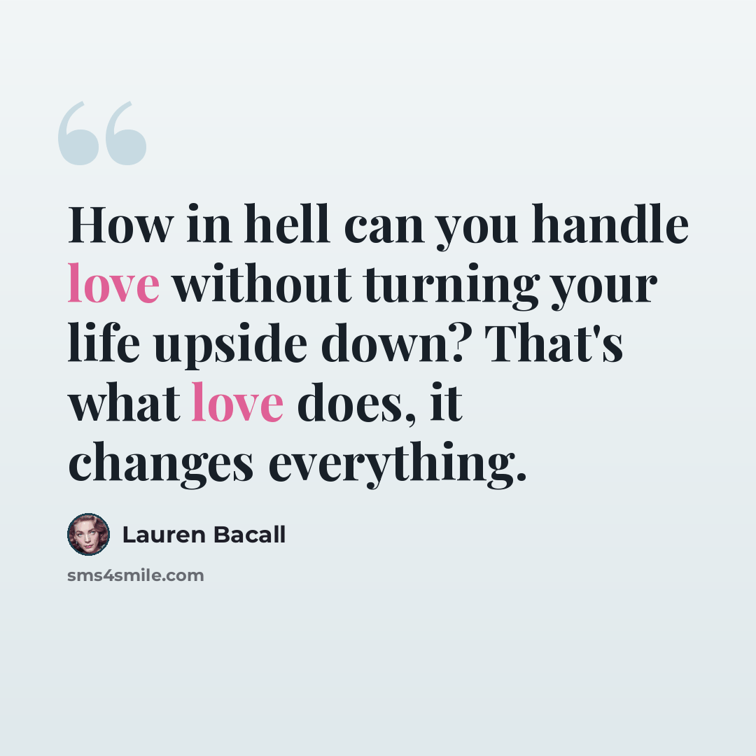 “How in hell can you handle love without turning your life upside down? That's what love does, it changes everything.” quote by Lauren Bacall