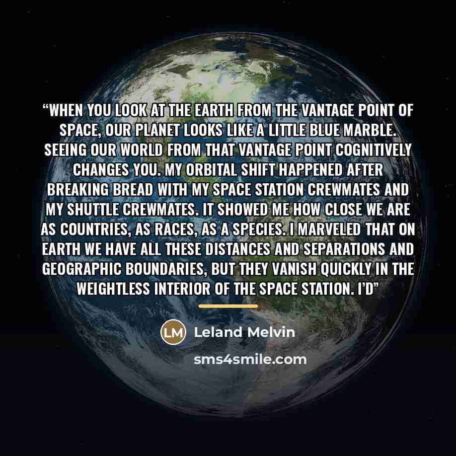 “When you look at the Earth from the vantage point of space, our planet looks like a little blue marble. Seeing our world from that vantage point cognitively changes you. My orbital shift happened after breaking bread with my space station crewmates and my shuttle crewmates. It showed me how close…” quote by Leland Melvin