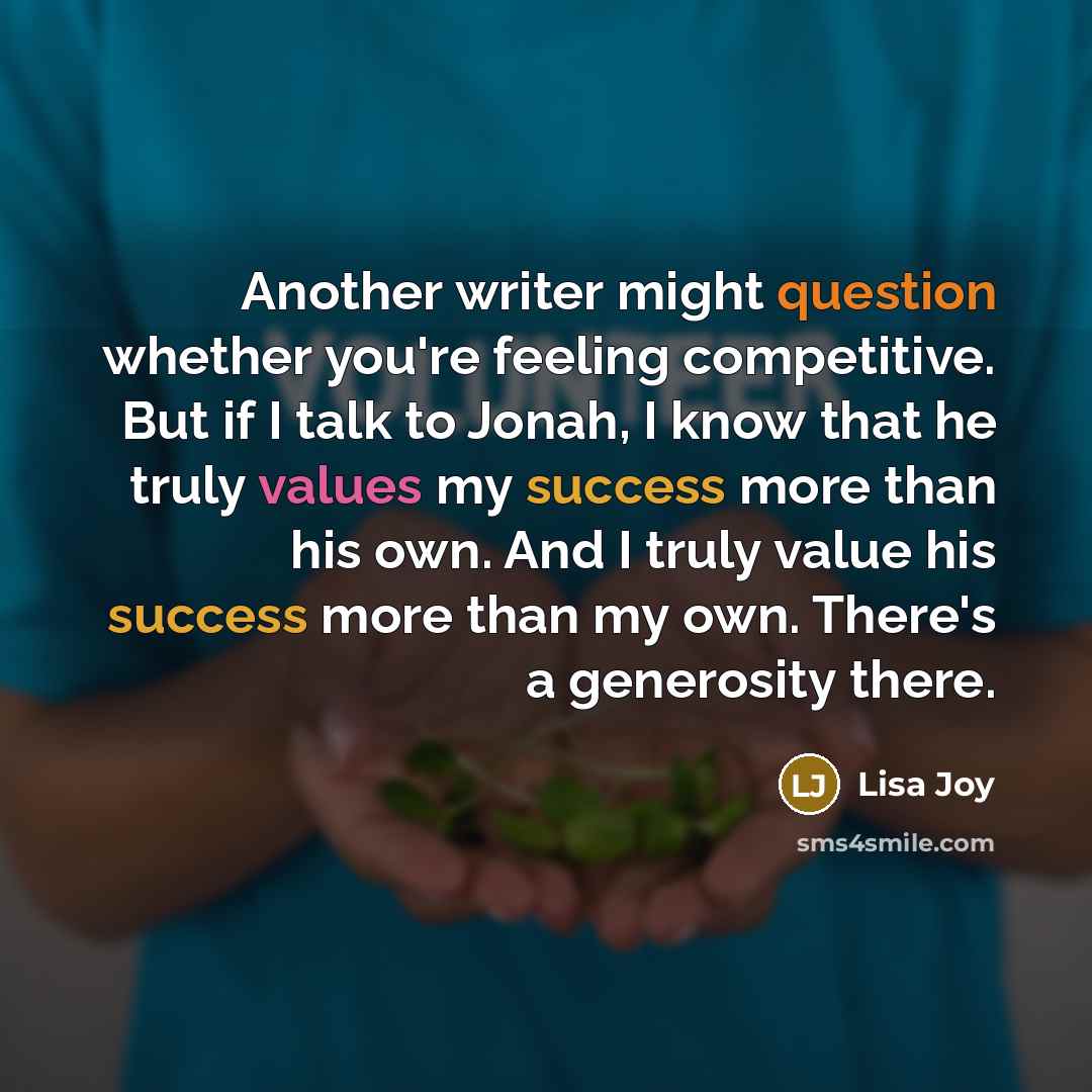 “Another writer might question whether you're feeling competitive. But if I talk to Jonah, I know that he truly values my success more than his own. And I truly value his success more than my own. There's a generosity there.” quote by Lisa Joy