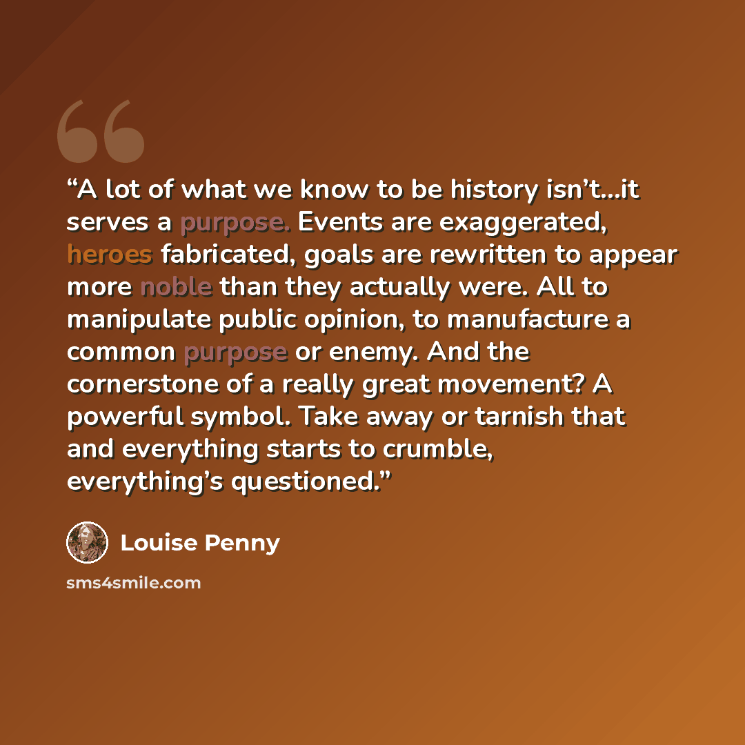 “A lot of what we know to be history isn’t…it serves a purpose. Events are exaggerated, heroes fabricated, goals are rewritten to appear more noble than they actually were. All to manipulate public opinion, to manufacture a common purpose or enemy. And the cornerstone of a really great movement? A…” quote by Louise Penny