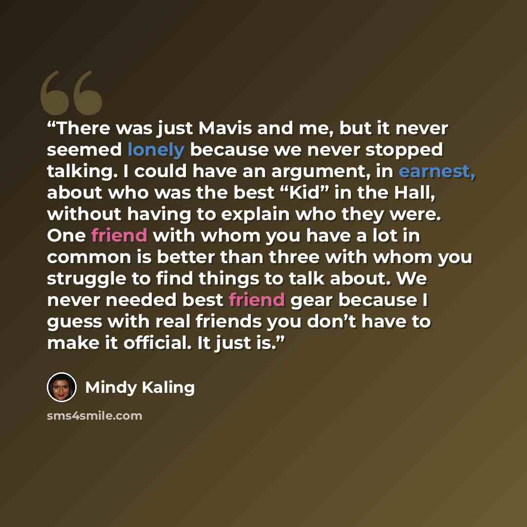 “There was just Mavis and me, but it never seemed lonely because we never stopped talking. I could have an argument, in earnest, about who was the best “Kid” in the Hall, without having to explain who they were. One friend with whom you have a lot in common is better than three with whom you…” quote by Mindy Kaling