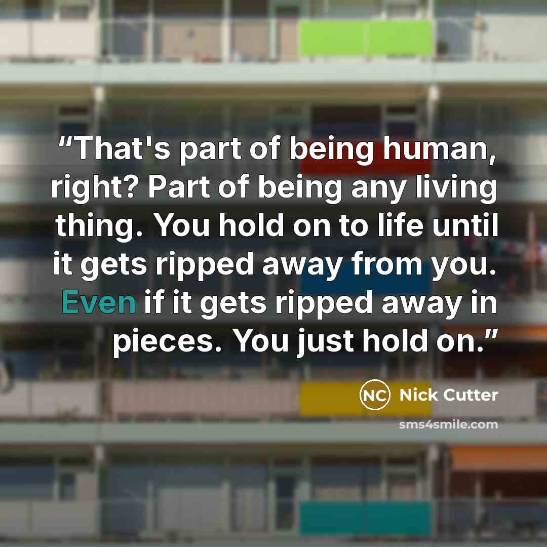 “That's part of being human, right? Part of being any living thing. You hold on to life until it gets ripped away from you. Even if it gets ripped away in pieces. You just hold on.” quote by Nick Cutter