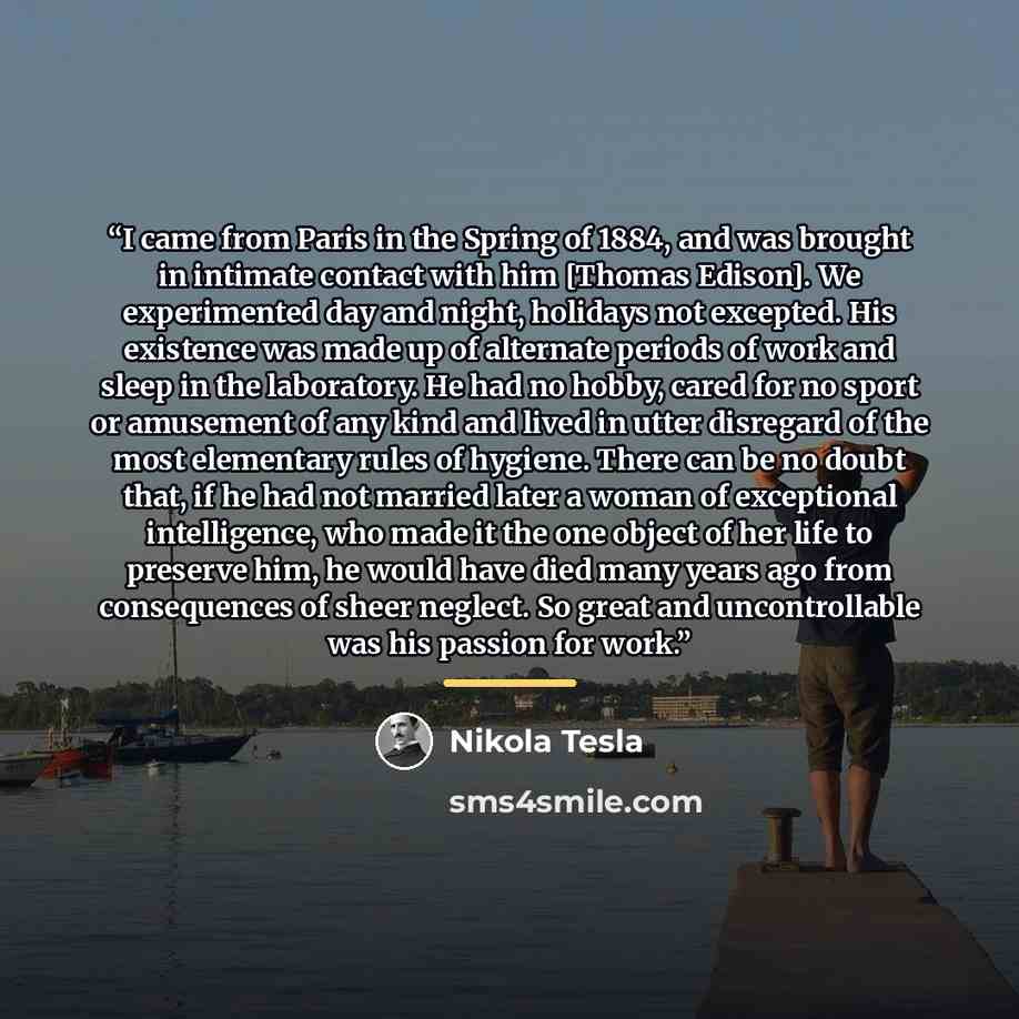 “I came from Paris in the Spring of 1884, and was brought in intimate contact with him [Thomas Edison]. We experimented day and night, holidays not excepted. His existence was made up of alternate periods of work and sleep in the laboratory. He had no hobby, cared for no sport or amusement of any…” quote by Nikola Tesla
