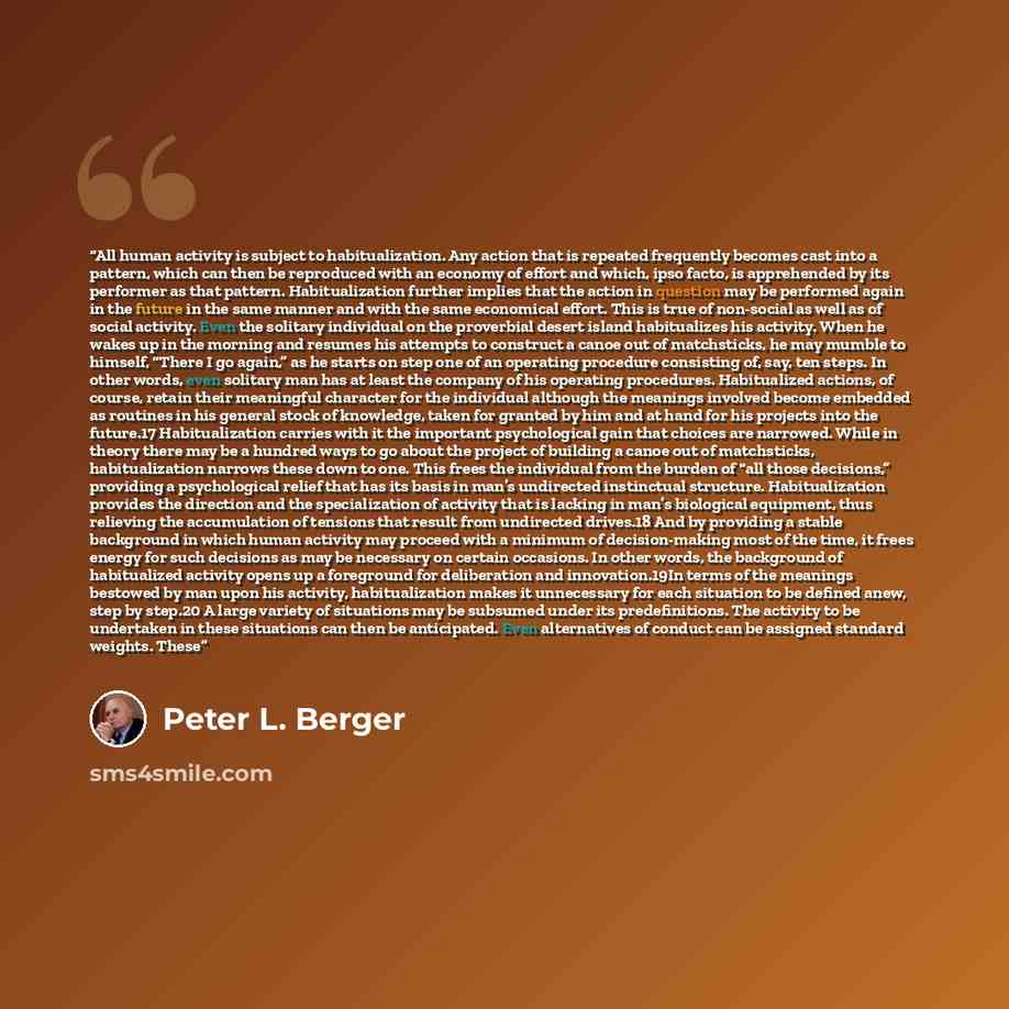 “All human activity is subject to habitualization. Any action that is repeated frequently becomes cast into a pattern, which can then be reproduced with an economy of effort and which, ipso facto, is apprehended by its performer as that pattern. Habitualization further implies that the action in…” quote by Peter L. Berger