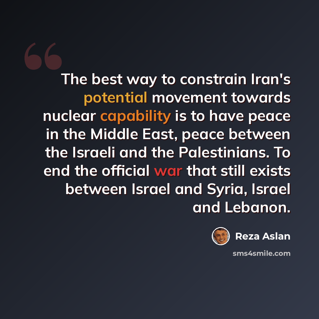 “The best way to constrain Iran's potential movement towards nuclear capability is to have peace in the Middle East, peace between the Israeli and the Palestinians. To end the official war that still exists between Israel and Syria, Israel and Lebanon.” quote by Reza Aslan