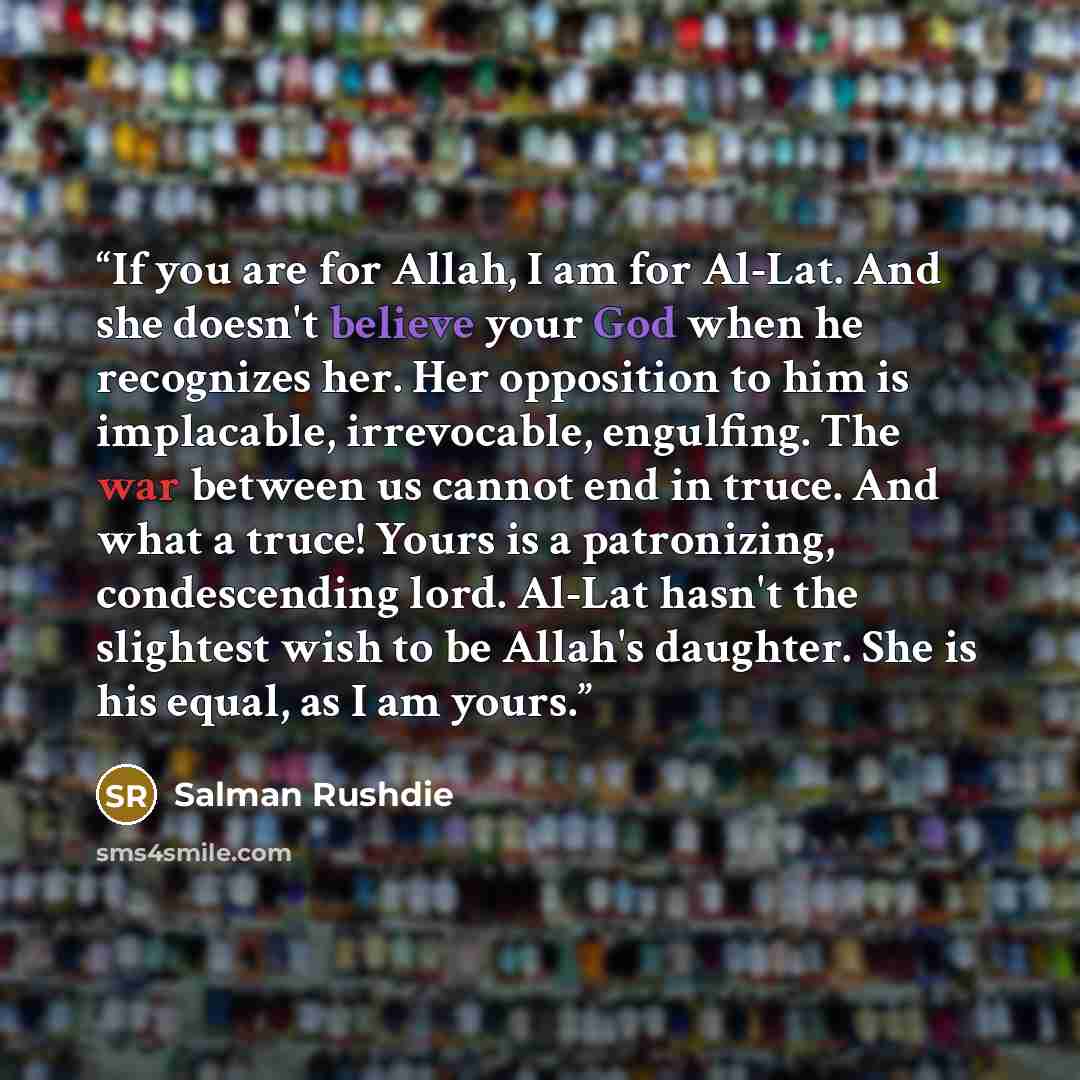 “If you are for Allah, I am for Al-Lat. And she doesn't believe your God when he recognizes her. Her opposition to him is implacable, irrevocable, engulfing. The war between us cannot end in truce. And what a truce! Yours is a patronizing, condescending lord. Al-Lat hasn't the slightest wish to be…” quote by Salman Rushdie