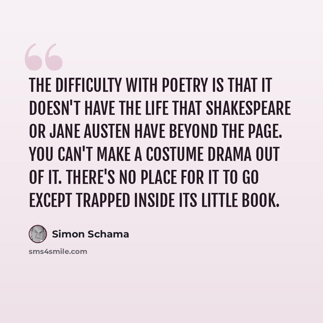 “The difficulty with poetry is that it doesn't have the life that Shakespeare or Jane Austen have beyond the page. You can't make a costume drama out of it. There's no place for it to go except trapped inside its little book.” quote by Simon Schama