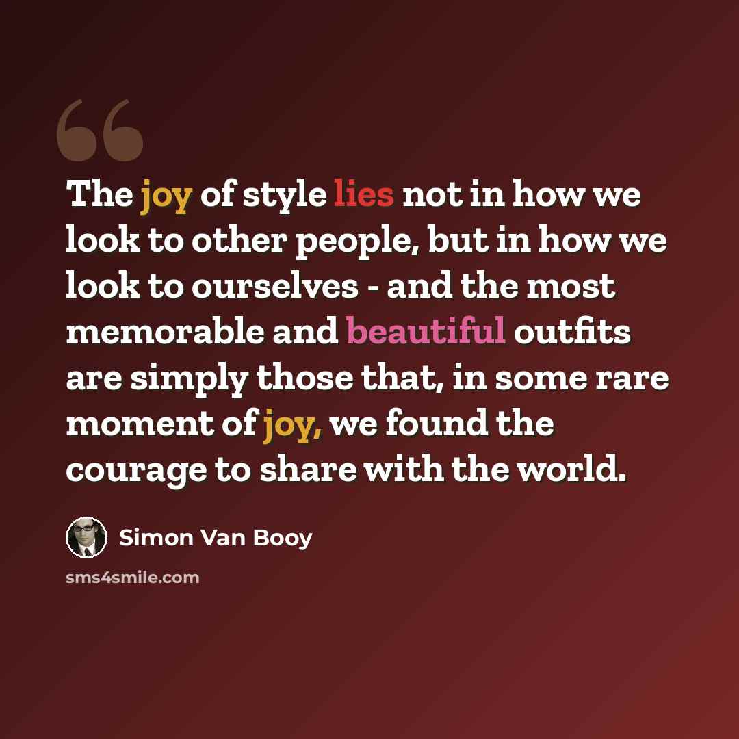 “The joy of style lies not in how we look to other people, but in how we look to ourselves - and the most memorable and beautiful outfits are simply those that, in some rare moment of joy, we found the courage to share with the world.” quote by Simon Van Booy
