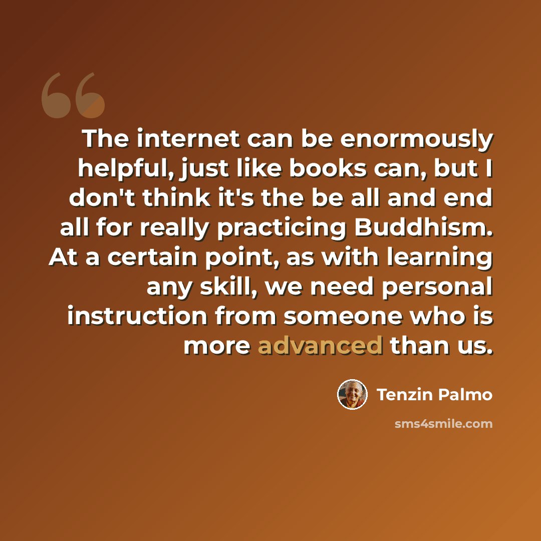 “The internet can be enormously helpful, just like books can, but I don't think it's the be all and end all for really practicing Buddhism. At a certain point, as with learning any skill, we need personal instruction from someone who is more advanced than us.” quote by Tenzin Palmo