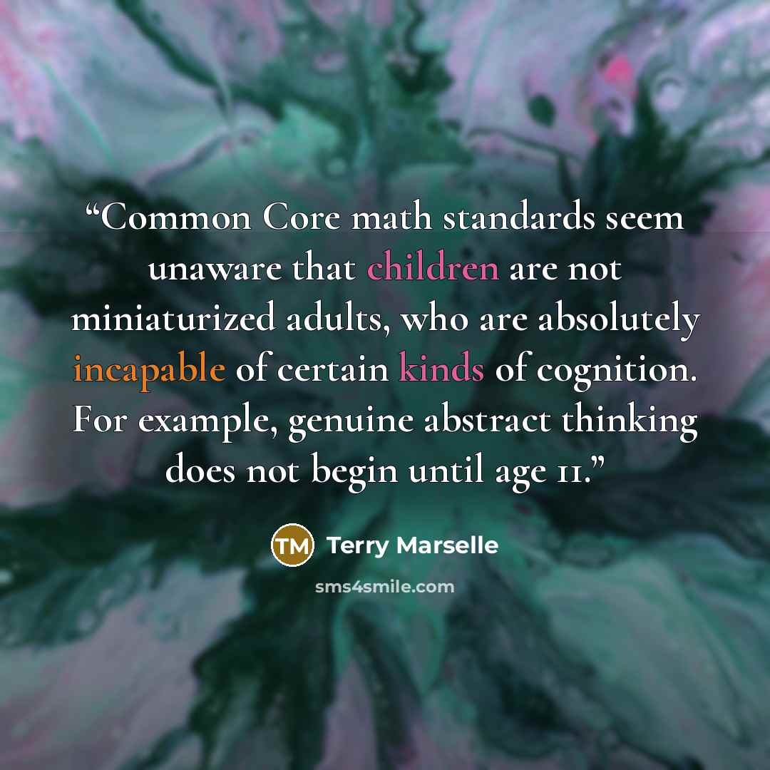 “Common Core math standards seem unaware that children are not miniaturized adults, who are absolutely incapable of certain kinds of cognition. For example, genuine abstract thinking does not begin until age 11.” quote by Terry Marselle
