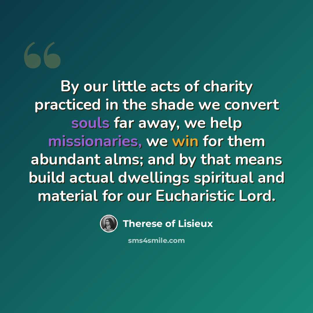 “By our little acts of charity practiced in the shade we convert souls far away, we help missionaries, we win for them abundant alms; and by that means build actual dwellings spiritual and material for our Eucharistic Lord.” quote by Therese of Lisieux