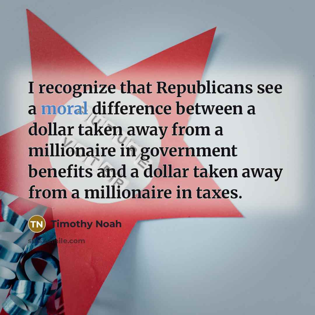 “I recognize that Republicans see a moral difference between a dollar taken away from a millionaire in government benefits and a dollar taken away from a millionaire in taxes.” quote by Timothy Noah