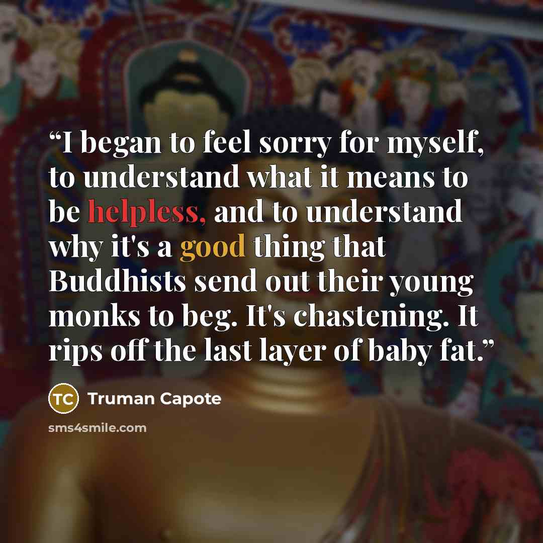 “I began to feel sorry for myself, to understand what it means to be helpless, and to understand why it's a good thing that Buddhists send out their young monks to beg. It's chastening. It rips off the last layer of baby fat.” quote by Truman Capote