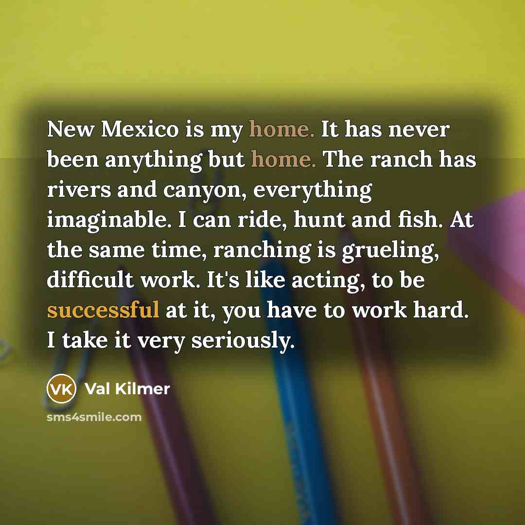 “New Mexico is my home. It has never been anything but home. The ranch has rivers and canyon, everything imaginable. I can ride, hunt and fish. At the same time, ranching is grueling, difficult work. It's like acting, to be successful at it, you have to work hard. I take it very seriously.” quote by Val Kilmer